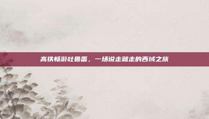 高铁畅游吐鲁番，一场说走就走的西域之旅