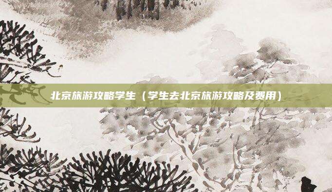 北京旅游攻略学生(学生去北京旅游攻略及费用)
