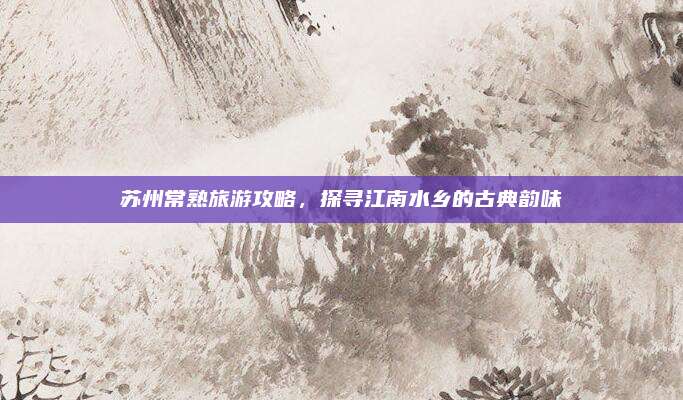 苏州常熟旅游攻略，探寻江南水乡的古典韵味