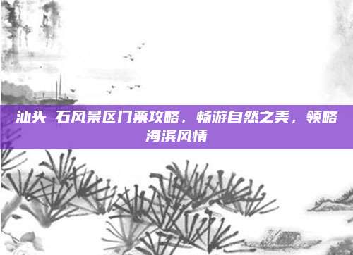 汕头礐石风景区门票攻略，畅游自然之美，领略海滨风情