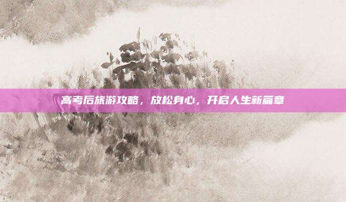 高考后旅游攻略，放松身心，开启人生新篇章