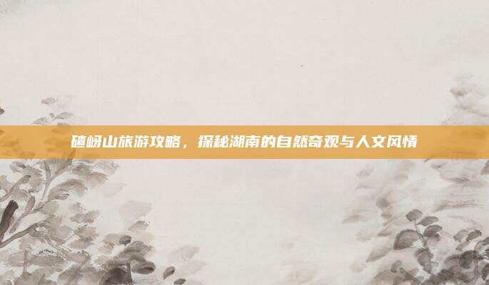 碴岈山旅游攻略，探秘湖南的自然奇观与人文风情