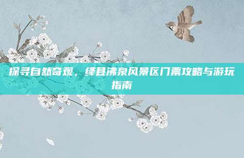 探寻自然奇观,绛县沸泉风景区门票攻略与游玩指南