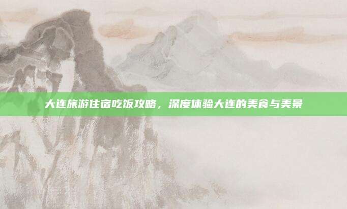 大连旅游住宿吃饭攻略,深度体验大连的美食与美景