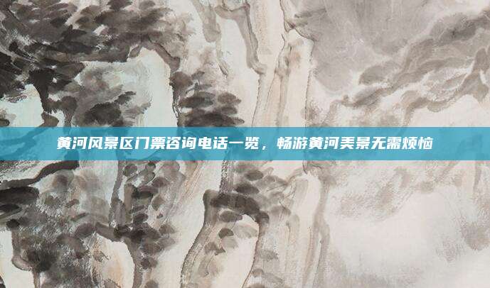 黄河风景区门票咨询电话一览，畅游黄河美景无需烦恼
