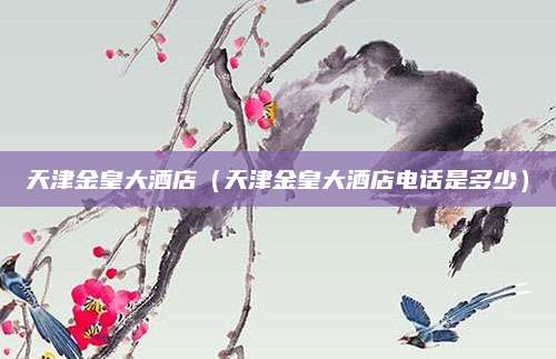天津金皇大酒店（天津金皇大酒店电话是多少）