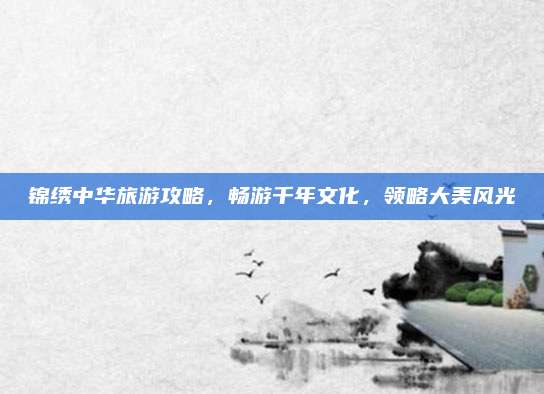 锦绣中华旅游攻略，畅游千年文化，领略大美风光