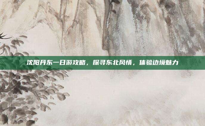 沈阳丹东一日游攻略，探寻东北风情，体验边境魅力