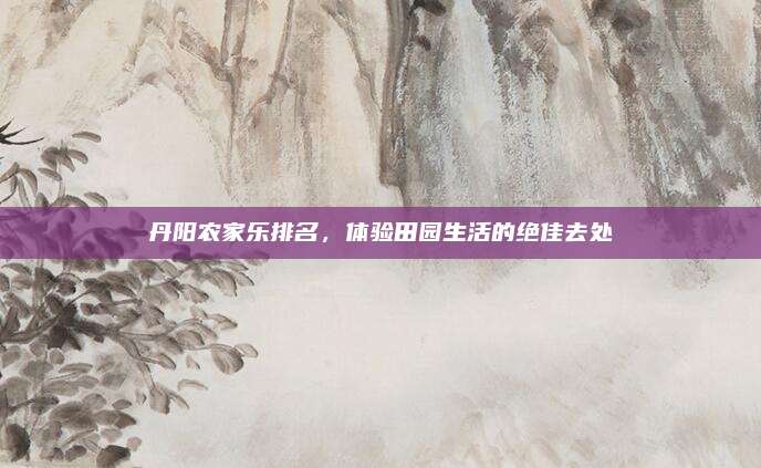 丹阳农家乐排名,体验田园生活的绝佳去处