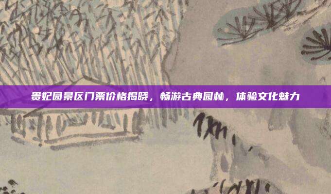 贵妃园景区门票价格揭晓，畅游古典园林，体验文化魅力