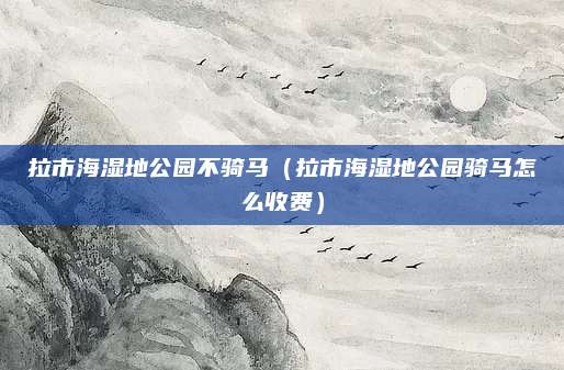 拉市海湿地公园不骑马（拉市海湿地公园骑马怎么收费）