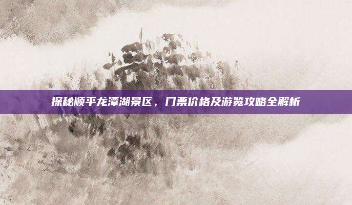 探秘顺平龙潭湖景区，门票价格及游览攻略全解析