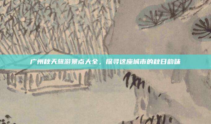 广州秋天旅游景点大全，探寻这座城市的秋日韵味