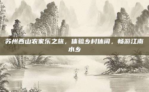 苏州西山农家乐之旅，体验乡村休闲，畅游江南水乡
