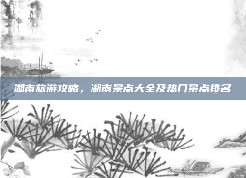 湖南旅游攻略，湖南景点大全及热门景点排名