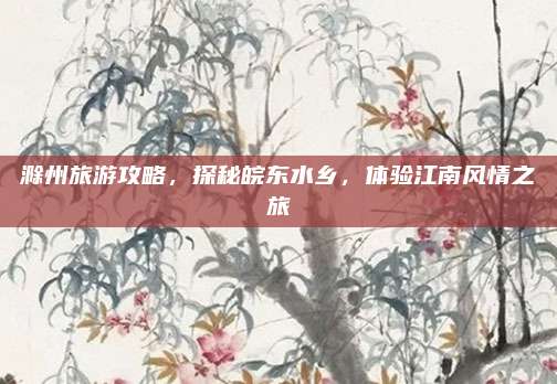 滁州旅游攻略，探秘皖东水乡，体验江南风情之旅