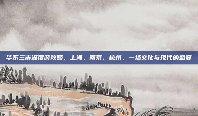 华东三市深度游攻略，上海、南京、杭州，一场文化与现代的盛宴