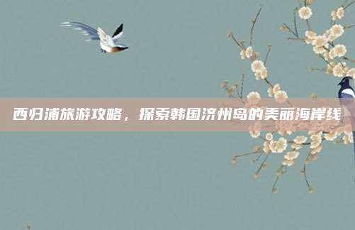 西归浦旅游攻略，探索韩国济州岛的美丽海岸线