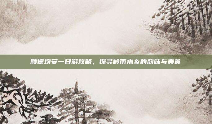 顺德均安一日游攻略，探寻岭南水乡的韵味与美食