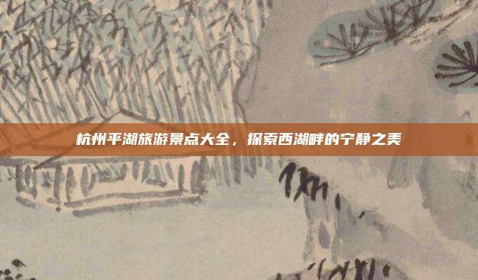杭州平湖旅游景点大全，探索西湖畔的宁静之美