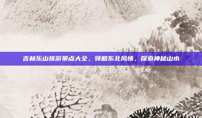 吉林乐山旅游景点大全，领略东北风情，探索神秘山水