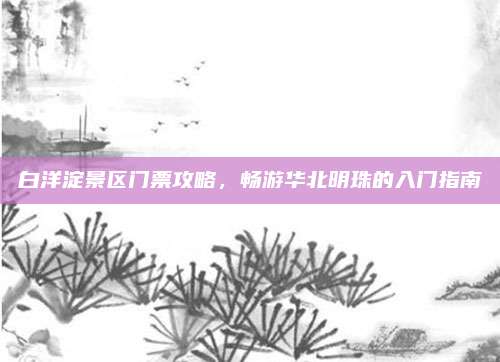 白洋淀景区门票攻略，畅游华北明珠的入门指南