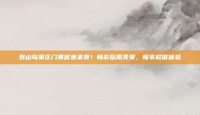 君山岛景区门票优惠来袭！畅游岳阳美景，畅享超值体验