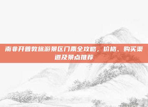 南非开普敦旅游景区门票全攻略，价格、购买渠道及景点推荐