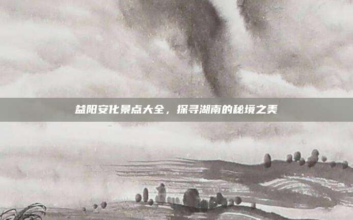 益阳安化景点大全，探寻湖南的秘境之美