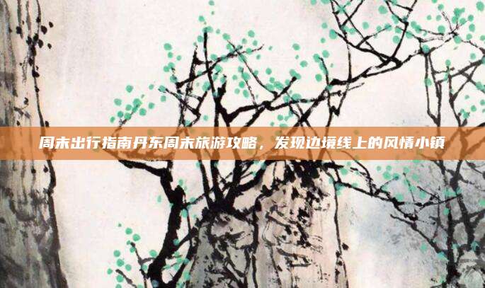 周末出行指南丹东周末旅游攻略，发现边境线上的风情小镇