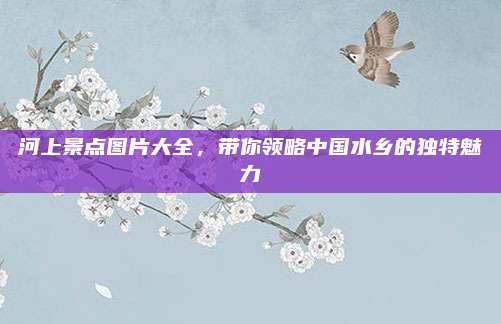 河上景点图片大全，带你领略中国水乡的独特魅力