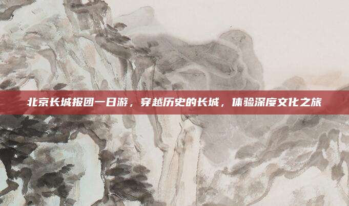 北京长城报团一日游，穿越历史的长城，体验深度文化之旅