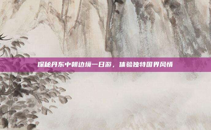 探秘丹东中朝边境一日游,体验独特国界风情