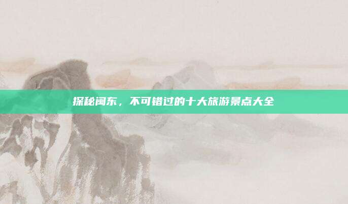 探秘闽东，不可错过的十大旅游景点大全