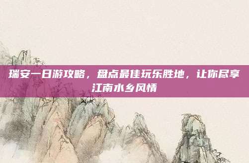 瑞安一日游攻略，盘点最佳玩乐胜地，让你尽享江南水乡风情