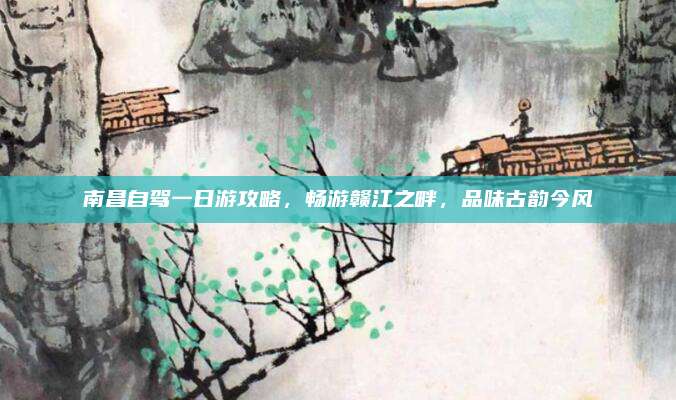南昌自驾一日游攻略，畅游赣江之畔，品味古韵今风