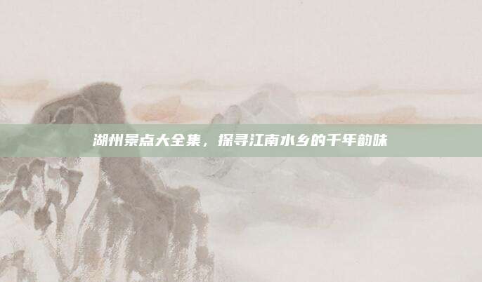 湖州景点大全集,探寻江南水乡的千年韵味