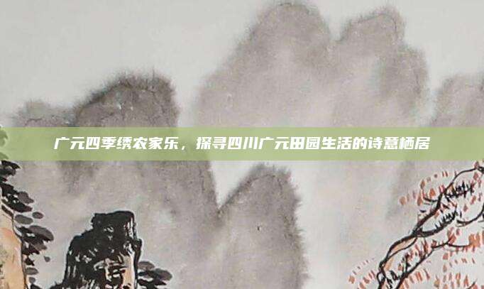 广元四季绣农家乐，探寻四川广元田园生活的诗意栖居
