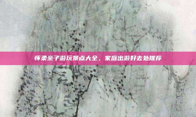 怀柔亲子游玩景点大全，家庭出游好去处推荐