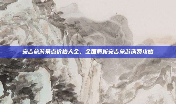 安吉旅游景点价格大全,全面解析安吉旅游消费攻略