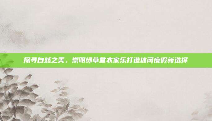 探寻自然之美，崇明绿草堂农家乐打造休闲度假新选择