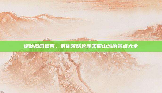 探秘揭阳揭西，带你领略这座美丽山城的景点大全