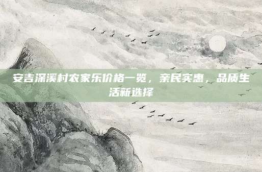 安吉深溪村农家乐价格一览，亲民实惠，品质生活新选择