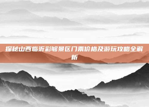 探秘山西临沂彩够景区门票价格及游玩攻略全解析