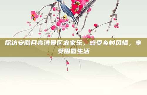 探访安徽月亮湾景区农家乐，感受乡村风情，享受田园生活
