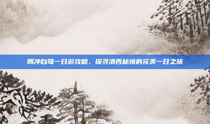 腾冲自驾一日游攻略，探寻滇西秘境的完美一日之旅