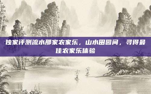 独家评测流水那家农家乐，山水田园间，寻得最佳农家乐体验