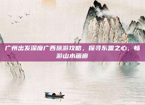 广州出发深度广西旅游攻略，探寻东盟之心，畅游山水画廊