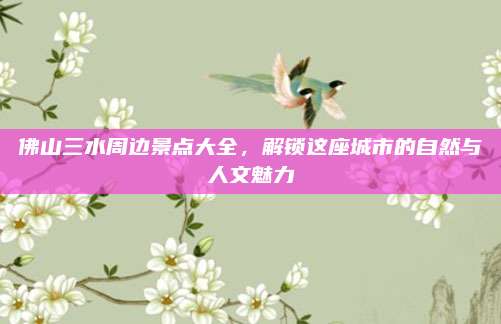 佛山三水周边景点大全，解锁这座城市的自然与人文魅力