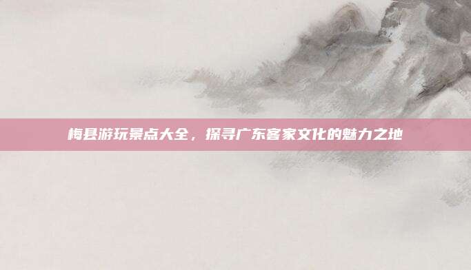 梅县游玩景点大全，探寻广东客家文化的魅力之地